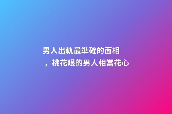 男人出軌最準確的面相，桃花眼的男人相當花心